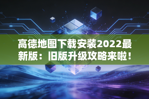 高德地图下载安装2022最新版：旧版升级攻略来啦！