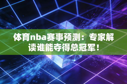 体育nba赛事预测：专家解读谁能夺得总冠军！