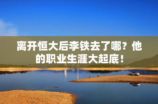 离开恒大后李铁去了哪？他的职业生涯大起底！