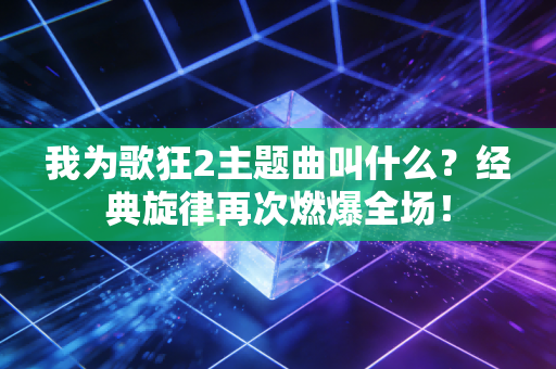 我为歌狂2主题曲叫什么？经典旋律再次燃爆全场！