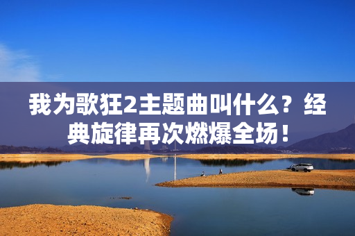 我为歌狂2主题曲叫什么？经典旋律再次燃爆全场！