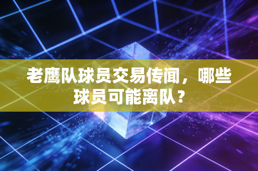 老鹰队球员交易传闻，哪些球员可能离队？