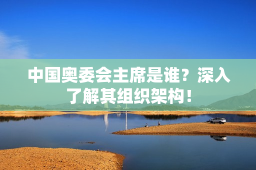 中国奥委会主席是谁？深入了解其组织架构！