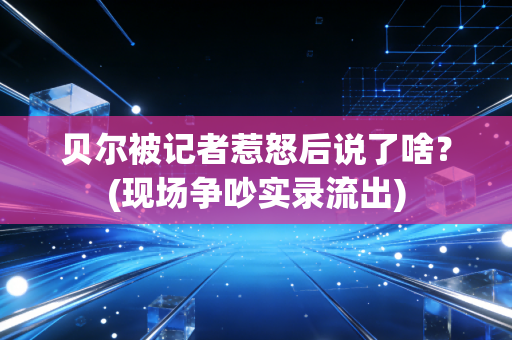 贝尔被记者惹怒后说了啥？(现场争吵实录流出)