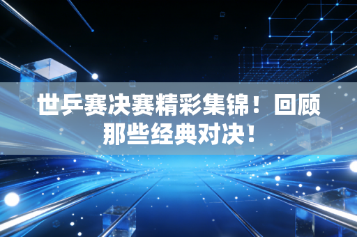 世乒赛决赛精彩集锦！回顾那些经典对决！