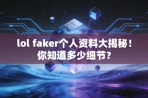 lol faker个人资料大揭秘！你知道多少细节？