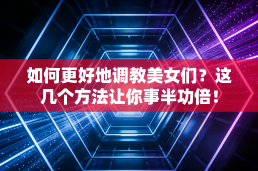 如何更好地调教美女们？这几个方法让你事半功倍！