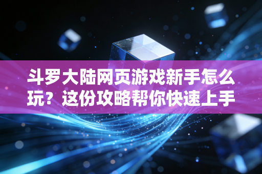 斗罗大陆网页游戏新手怎么玩？这份攻略帮你快速上手！