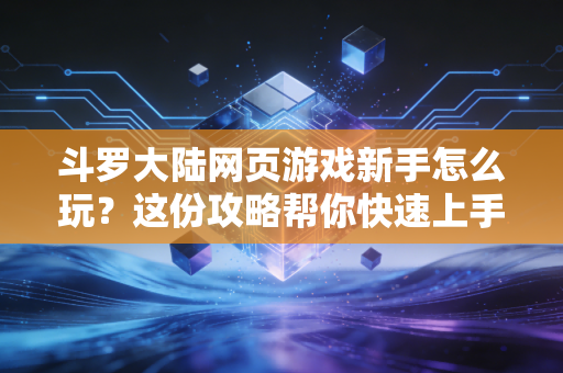 斗罗大陆网页游戏新手怎么玩？这份攻略帮你快速上手！