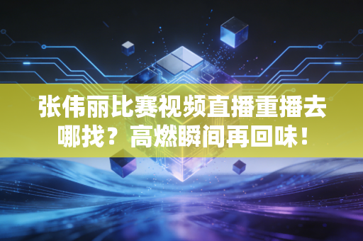张伟丽比赛视频直播重播去哪找？高燃瞬间再回味！
