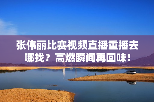 张伟丽比赛视频直播重播去哪找？高燃瞬间再回味！