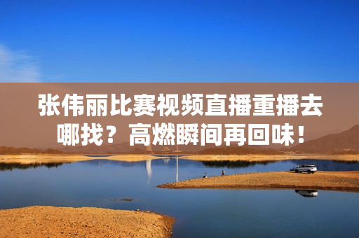 张伟丽比赛视频直播重播去哪找？高燃瞬间再回味！