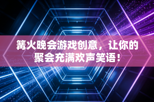 篝火晚会游戏创意，让你的聚会充满欢声笑语！