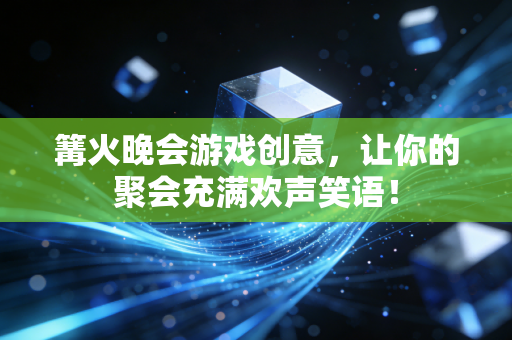 篝火晚会游戏创意，让你的聚会充满欢声笑语！