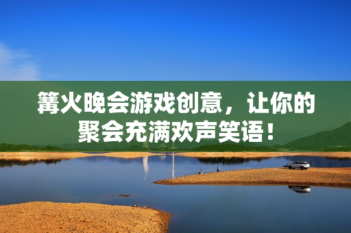篝火晚会游戏创意，让你的聚会充满欢声笑语！
