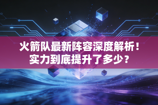 火箭队最新阵容深度解析！实力到底提升了多少？
