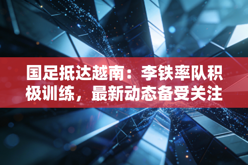 国足抵达越南：李铁率队积极训练，最新动态备受关注！