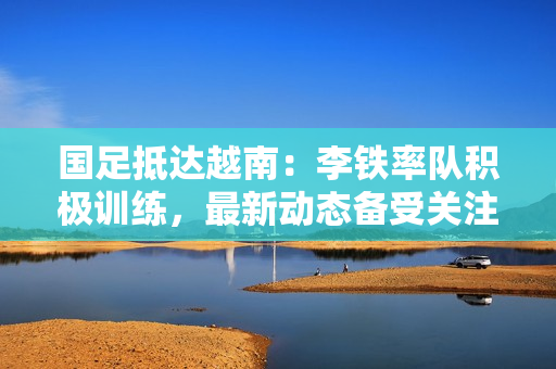 国足抵达越南：李铁率队积极训练，最新动态备受关注！