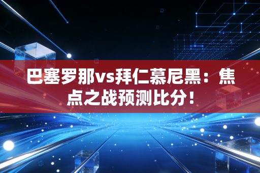 巴塞罗那vs拜仁慕尼黑：焦点之战预测比分！