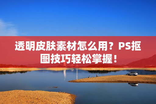 透明皮肤素材怎么用？PS抠图技巧轻松掌握！