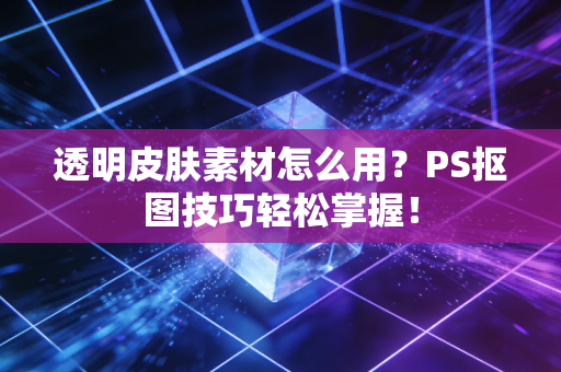 透明皮肤素材怎么用？PS抠图技巧轻松掌握！