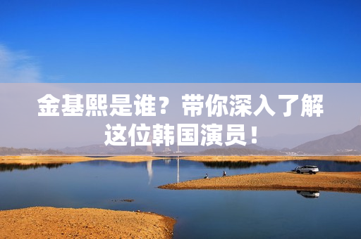 金基熙是谁？带你深入了解这位韩国演员！
