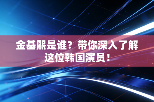 金基熙是谁？带你深入了解这位韩国演员！