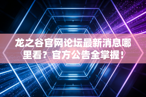 龙之谷官网论坛最新消息哪里看？官方公告全掌握！