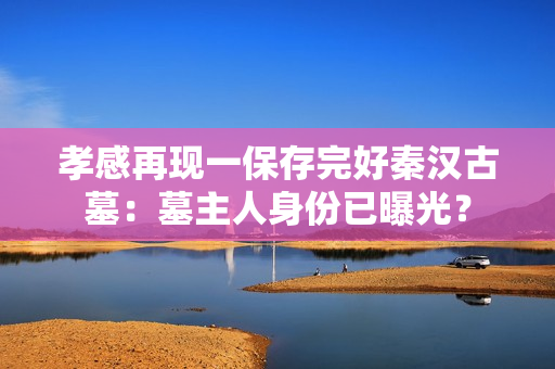 孝感再现一保存完好秦汉古墓：墓主人身份已曝光？