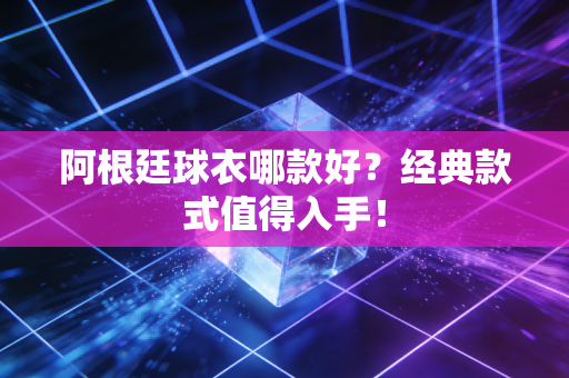 阿根廷球衣哪款好？经典款式值得入手！