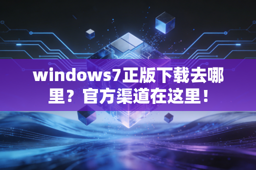 windows7正版下载去哪里？官方渠道在这里！