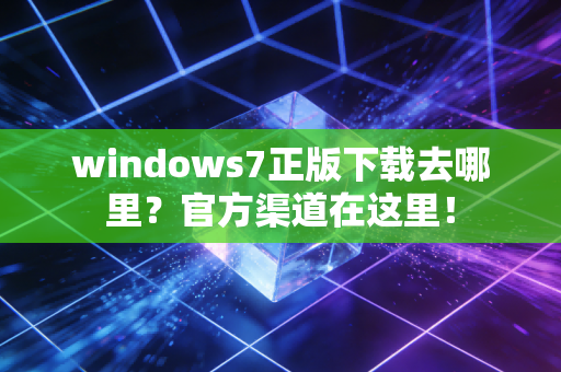 windows7正版下载去哪里？官方渠道在这里！