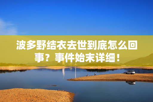 波多野结衣去世到底怎么回事？事件始末详细！