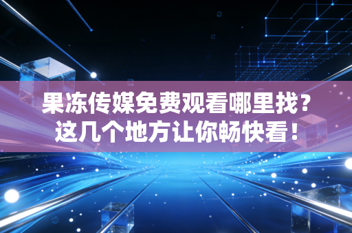 果冻传媒免费观看哪里找？这几个地方让你畅快看！