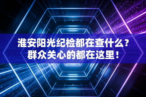 淮安阳光纪检都在查什么？群众关心的都在这里！