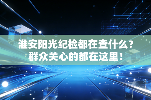 淮安阳光纪检都在查什么？群众关心的都在这里！