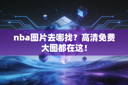 nba图片去哪找？高清免费大图都在这！