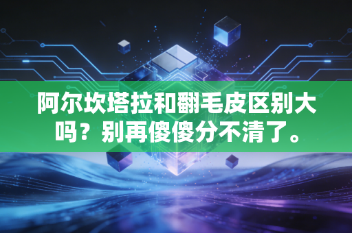 阿尔坎塔拉和翻毛皮区别大吗？别再傻傻分不清了。