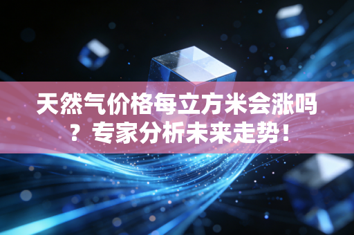 天然气价格每立方米会涨吗？专家分析未来走势！