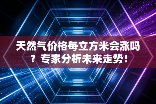 天然气价格每立方米会涨吗？专家分析未来走势！