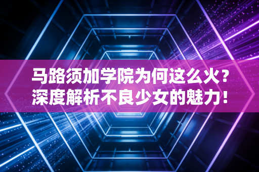 马路须加学院为何这么火？深度解析不良少女的魅力！