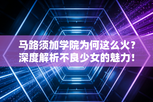 马路须加学院为何这么火？深度解析不良少女的魅力！
