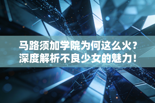 马路须加学院为何这么火？深度解析不良少女的魅力！