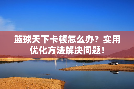 篮球天下卡顿怎么办？实用优化方法解决问题！