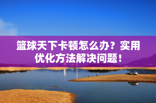 篮球天下卡顿怎么办？实用优化方法解决问题！
