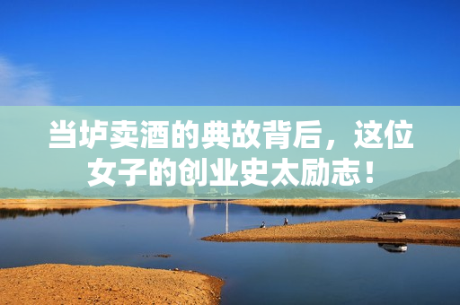 当垆卖酒的典故背后，这位女子的创业史太励志！