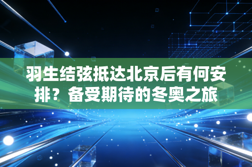 羽生结弦抵达北京后有何安排？备受期待的冬奥之旅
