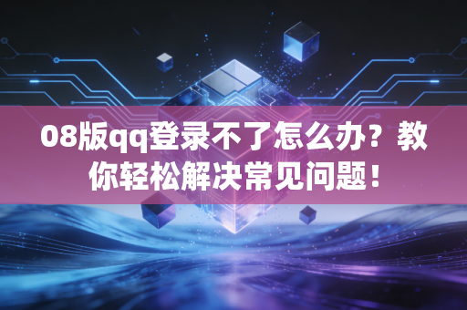 08版qq登录不了怎么办？教你轻松解决常见问题！