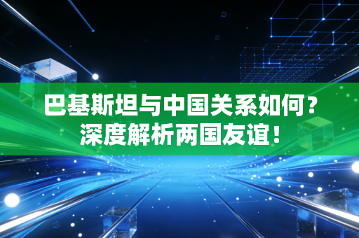 巴基斯坦与中国关系如何？深度解析两国友谊！