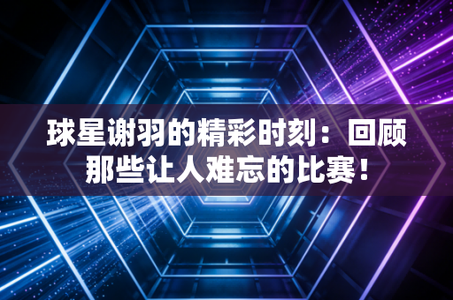 球星谢羽的精彩时刻：回顾那些让人难忘的比赛！
